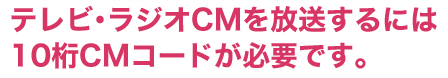 テレビ・ラジオCMを放送するには10桁ＣＭコードが必要です。